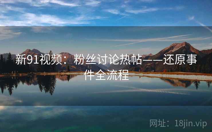 新91视频：粉丝讨论热帖——还原事件全流程