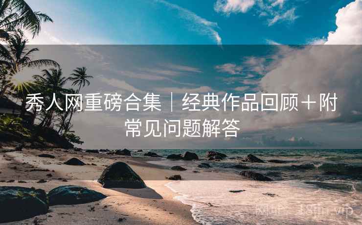秀人网重磅合集｜经典作品回顾＋附常见问题解答