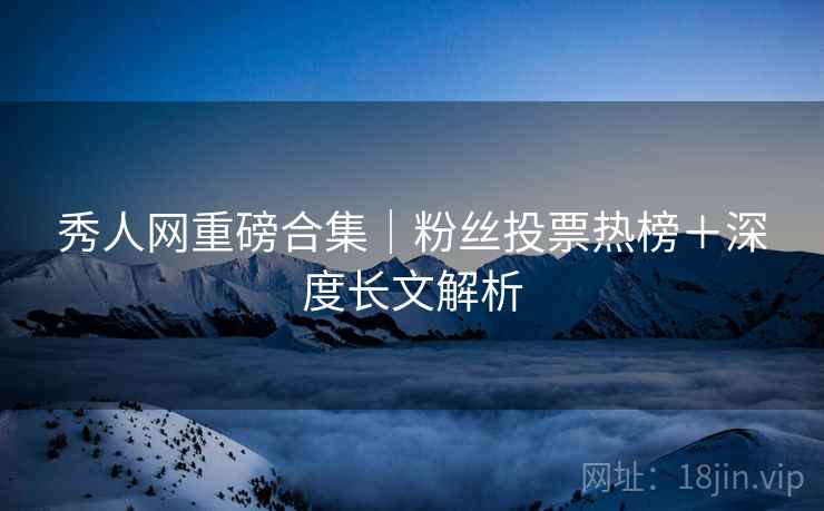 秀人网重磅合集｜粉丝投票热榜＋深度长文解析