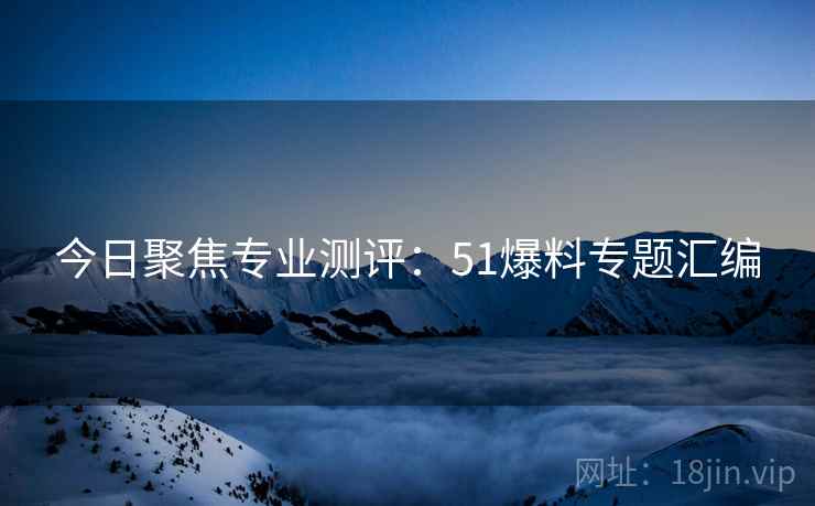 今日聚焦专业测评：51爆料专题汇编