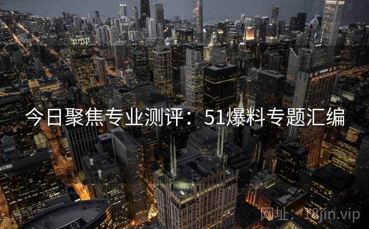 今日聚焦专业测评：51爆料专题汇编