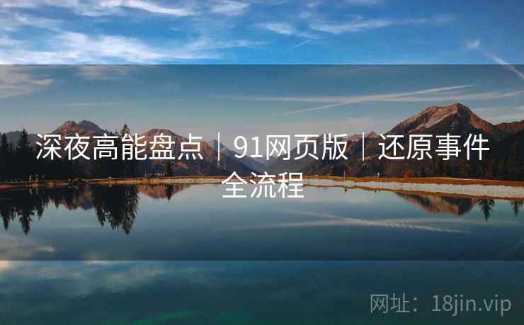 深夜高能盘点｜91网页版｜还原事件全流程