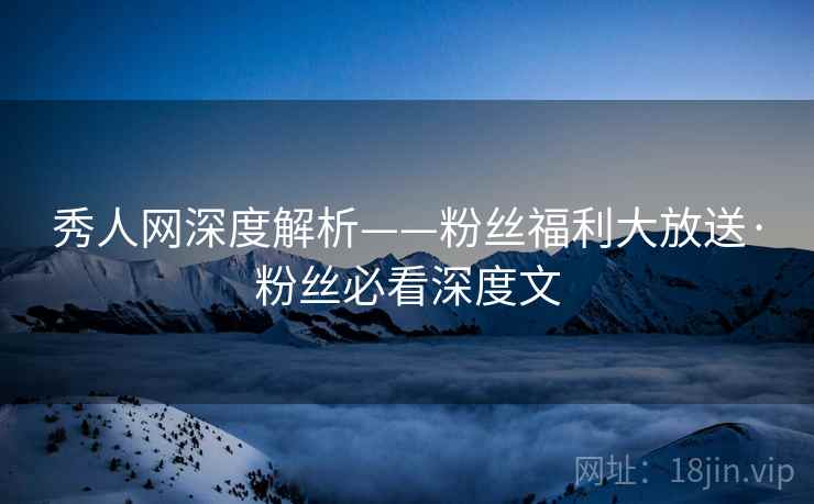 秀人网深度解析——粉丝福利大放送·粉丝必看深度文