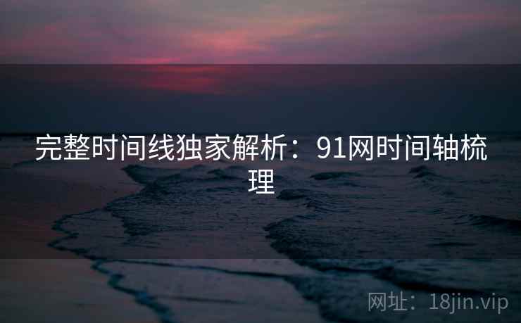 完整时间线独家解析：91网时间轴梳理