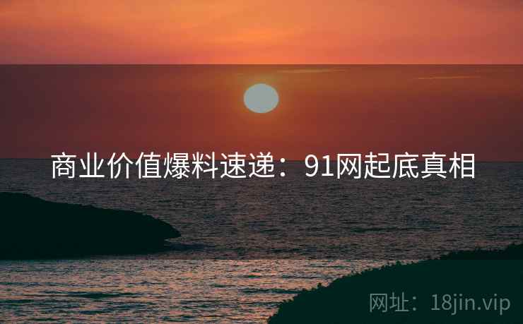 商业价值爆料速递：91网起底真相