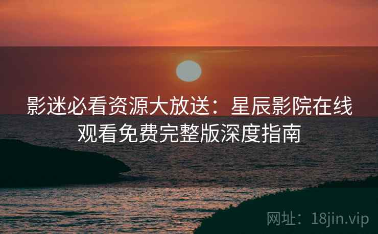 影迷必看资源大放送：星辰影院在线观看免费完整版深度指南