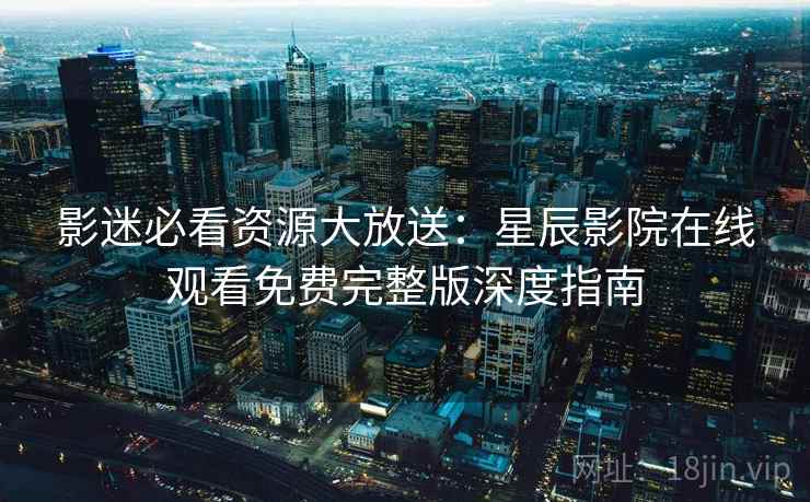 影迷必看资源大放送：星辰影院在线观看免费完整版深度指南