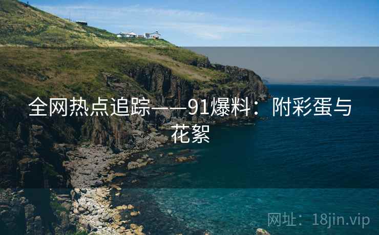 全网热点追踪——91爆料：附彩蛋与花絮