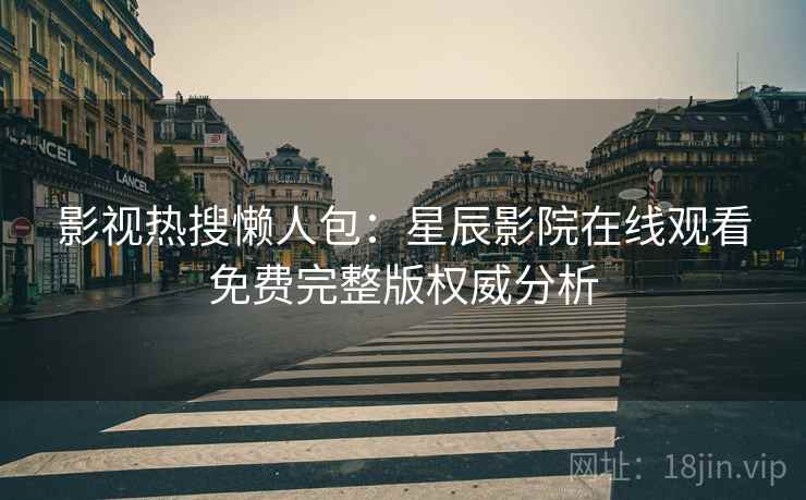影视热搜懒人包：星辰影院在线观看免费完整版权威分析