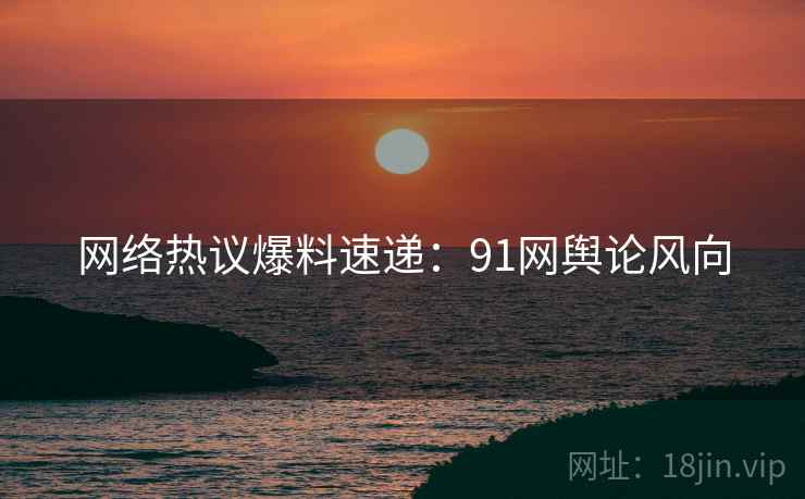 网络热议爆料速递：91网舆论风向