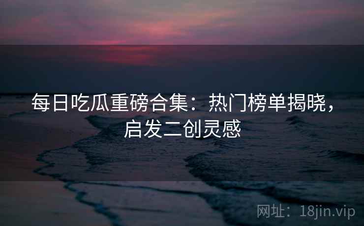 每日吃瓜重磅合集：热门榜单揭晓，启发二创灵感