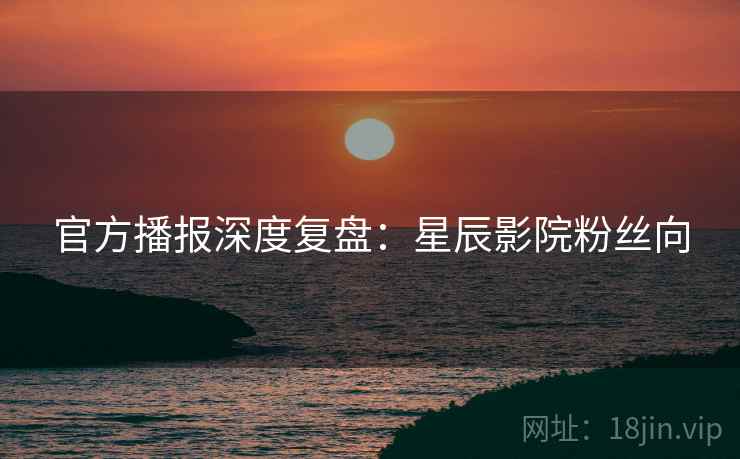 官方播报深度复盘：星辰影院粉丝向