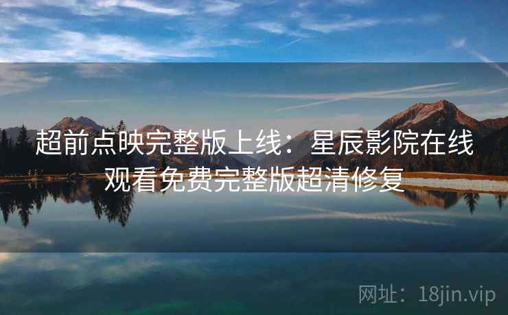 超前点映完整版上线：星辰影院在线观看免费完整版超清修复
