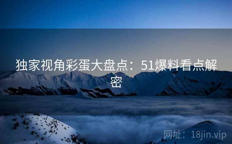独家视角彩蛋大盘点：51爆料看点解密