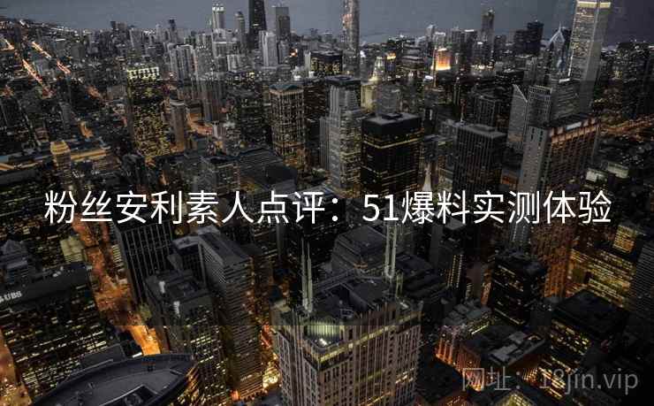 粉丝安利素人点评：51爆料实测体验