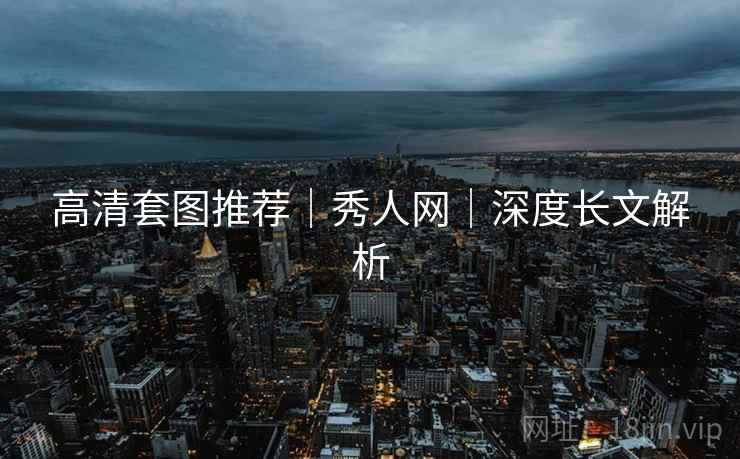 高清套图推荐｜秀人网｜深度长文解析