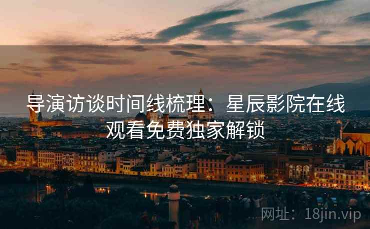 导演访谈时间线梳理：星辰影院在线观看免费独家解锁