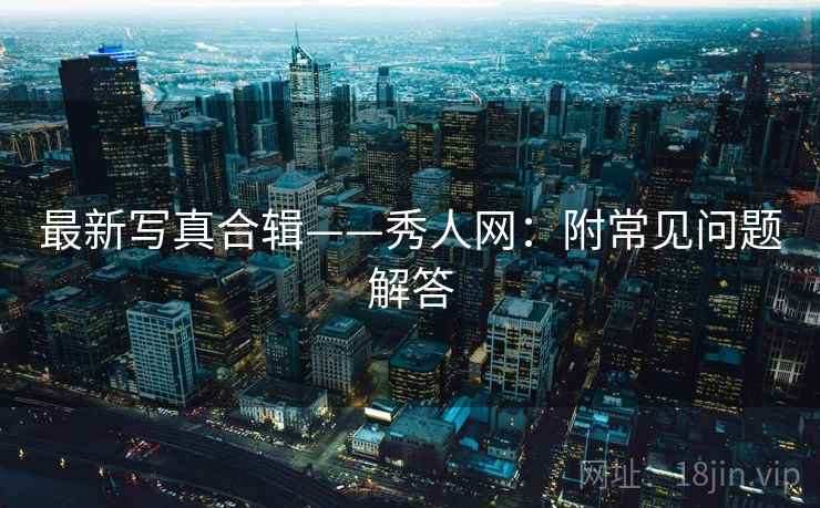 最新写真合辑——秀人网：附常见问题解答