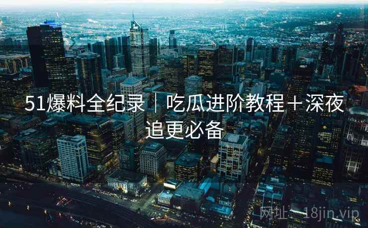 51爆料全纪录｜吃瓜进阶教程＋深夜追更必备