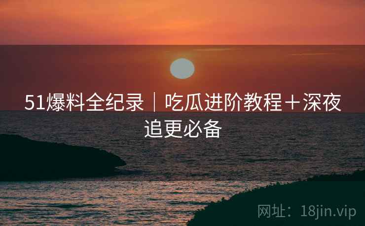 51爆料全纪录｜吃瓜进阶教程＋深夜追更必备