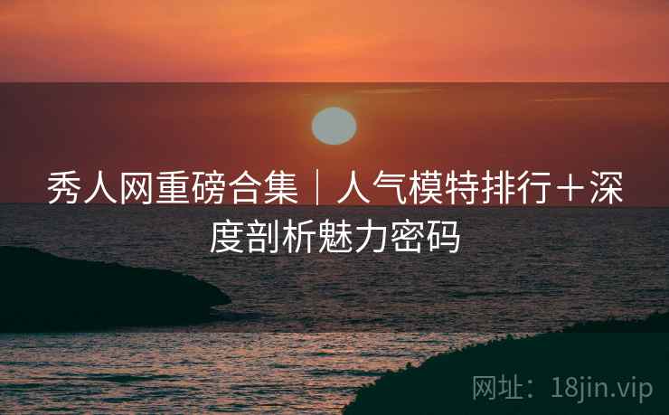 秀人网重磅合集｜人气模特排行＋深度剖析魅力密码
