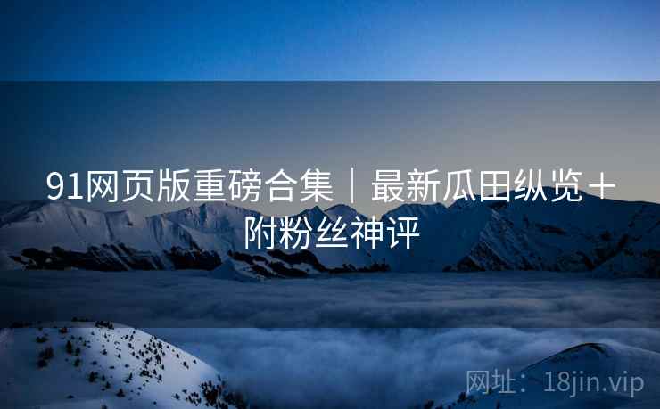 91网页版重磅合集｜最新瓜田纵览＋附粉丝神评