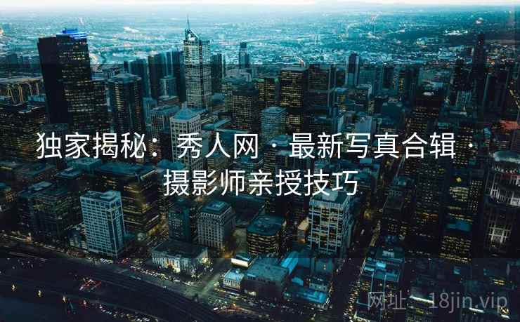 独家揭秘：秀人网 · 最新写真合辑 · 摄影师亲授技巧