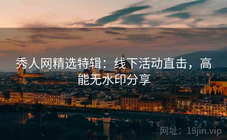 秀人网精选特辑：线下活动直击，高能无水印分享