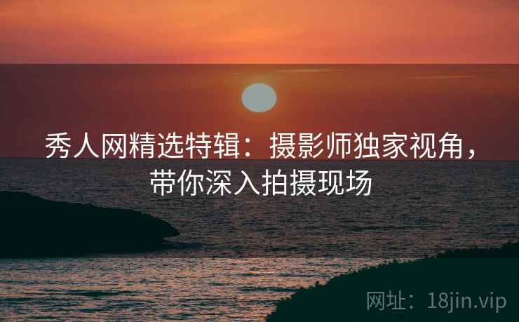秀人网精选特辑：摄影师独家视角，带你深入拍摄现场