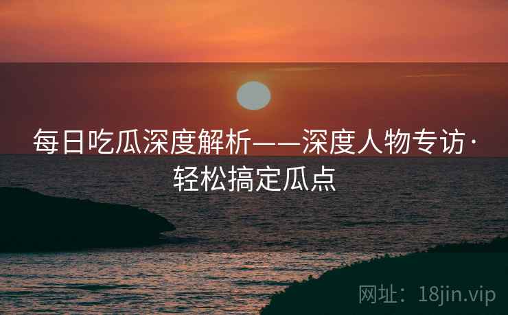 每日吃瓜深度解析——深度人物专访·轻松搞定瓜点